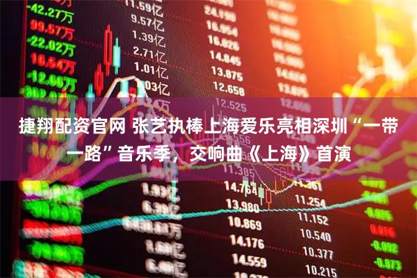 捷翔配资官网 张艺执棒上海爱乐亮相深圳“一带一路”音乐季，交响曲《上海》首演