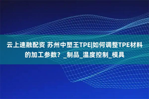 云上速融配资 苏州中塑王TPE|如何调整TPE材料的加工参数？_制品_温度控制_模具