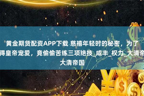 黄金期货配资APP下载 慈禧年轻时的秘密，为了获得皇帝宠爱，竟偷偷苦练三项绝技_咸丰_权力_大清帝国