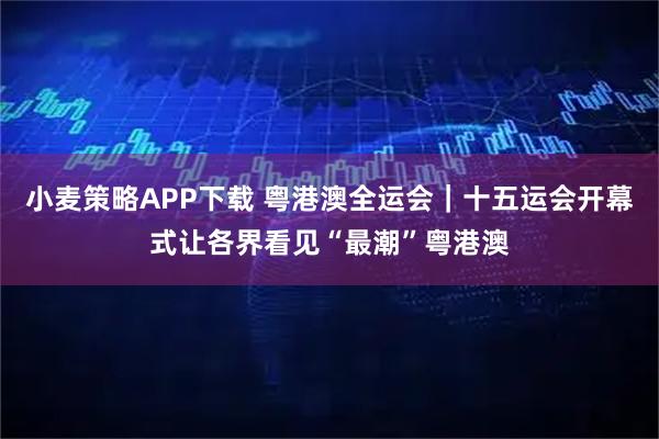 小麦策略APP下载 粤港澳全运会｜十五运会开幕式让各界看见“最潮”粤港澳