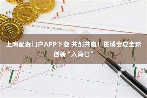 上海配资门户APP下载 共创共赢！进博会成全球创新“入海口”