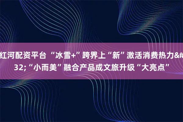 红河配资平台 “冰雪+”跨界上“新”激活消费热力 “小而美”融合产品成文旅升级“大亮点”