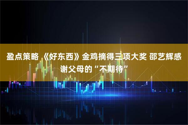 盈点策略 《好东西》金鸡摘得三项大奖 邵艺辉感谢父母的“不期待”