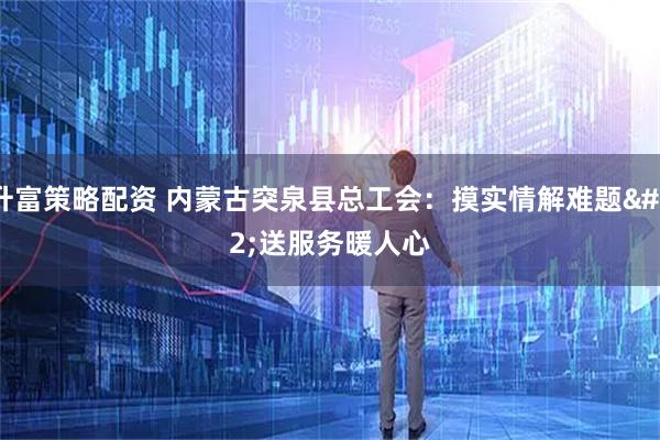 升富策略配资 内蒙古突泉县总工会：摸实情解难题 送服务暖人心