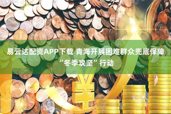 易云达配资APP下载 青海开展困难群众兜底保障“冬季攻坚”行动