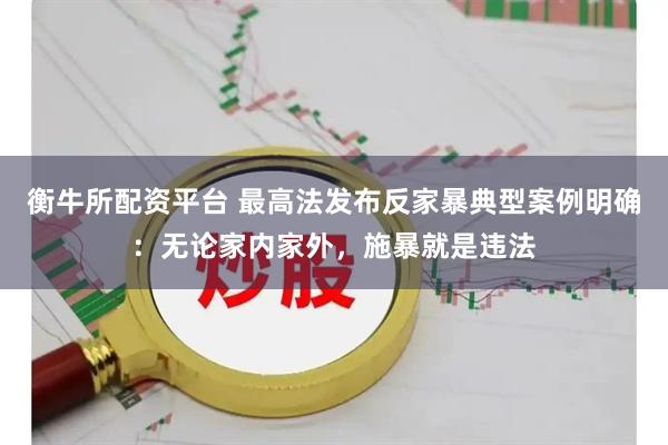 衡牛所配资平台 最高法发布反家暴典型案例明确：无论家内家外，施暴就是违法