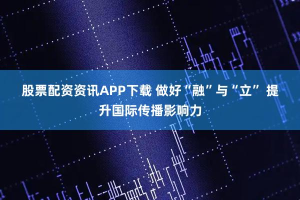 股票配资资讯APP下载 做好“融”与“立” 提升国际传播影响力