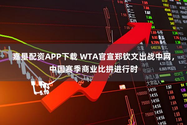 嘉垦配资APP下载 WTA官宣郑钦文出战中网，中国赛季商业比拼进行时