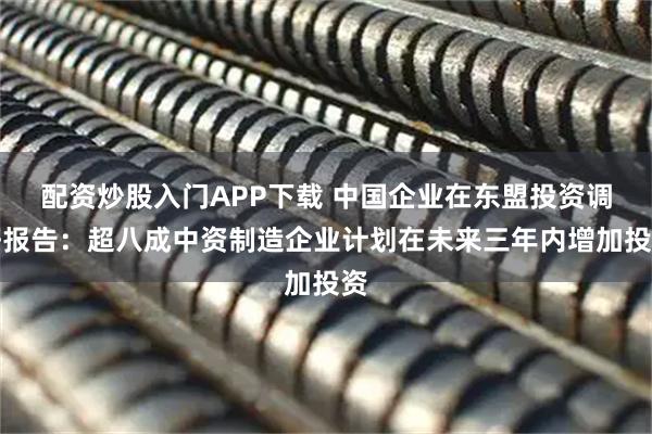 配资炒股入门APP下载 中国企业在东盟投资调研报告：超八成中资制造企业计划在未来三年内增加投资