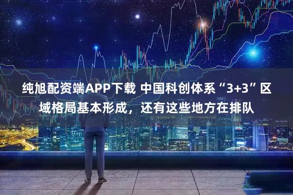 纯旭配资端APP下载 中国科创体系“3+3”区域格局基本形成，还有这些地方在排队