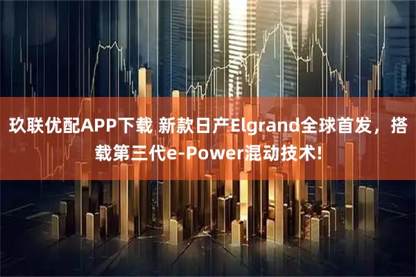 玖联优配APP下载 新款日产Elgrand全球首发，搭载第三代e-Power混动技术!