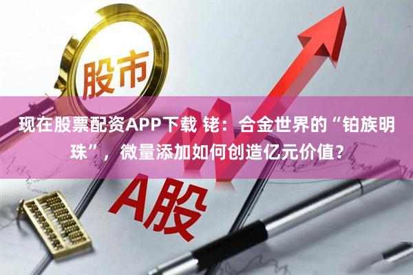 现在股票配资APP下载 铑：合金世界的“铂族明珠”，微量添加如何创造亿元价值？