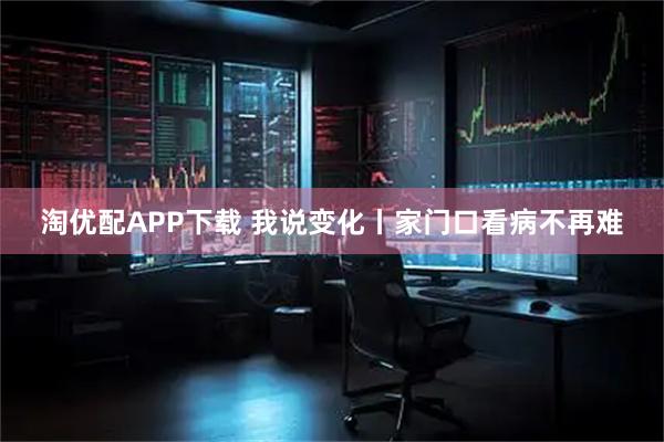 淘优配APP下载 我说变化丨家门口看病不再难