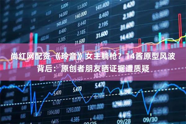 尚红网配资 《玲音》女主躺枪？14酱原型风波背后：原创者朋友晒证据遭质疑