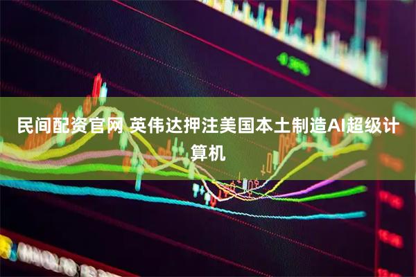 民间配资官网 英伟达押注美国本土制造AI超级计算机