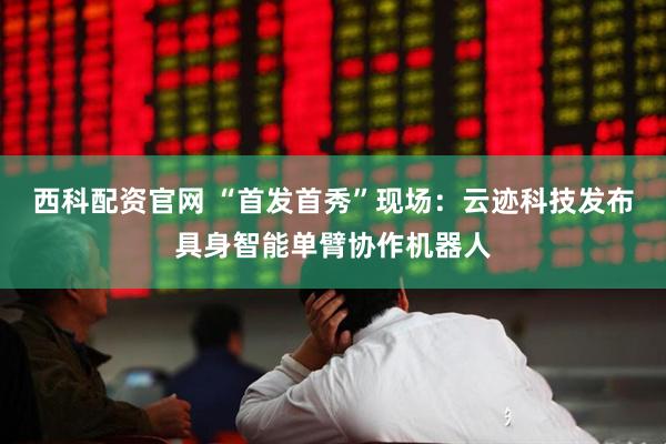 西科配资官网 “首发首秀”现场：云迹科技发布具身智能单臂协作机器人
